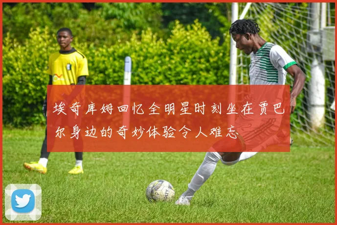埃奇库姆回忆全明星时刻坐在贾巴尔身边的奇妙体验令人难忘