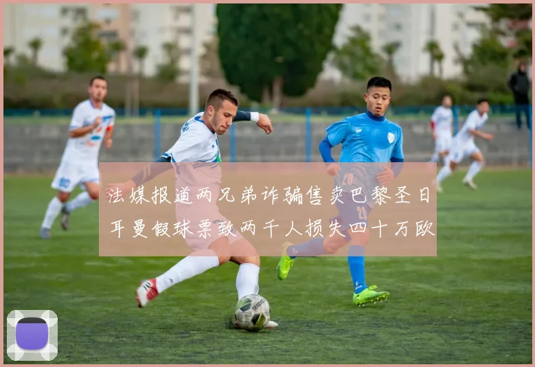 法媒报道两兄弟诈骗售卖巴黎圣日耳曼假球票致两千人损失四十万欧元