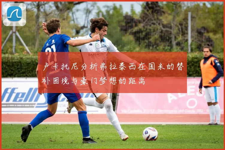卢卡托尼分析弗拉泰西在国米的替补困境与豪门梦想的距离