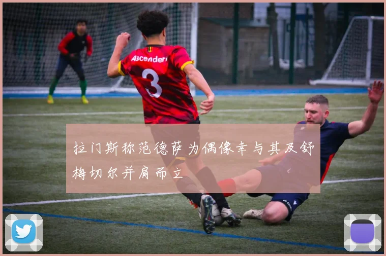 拉门斯称范德萨为偶像幸与其及舒梅切尔并肩而立