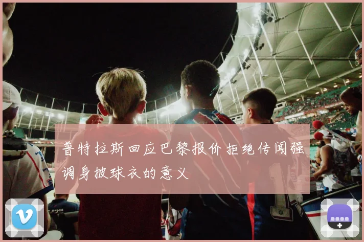 普特拉斯回应巴黎报价拒绝传闻强调身披球衣的意义