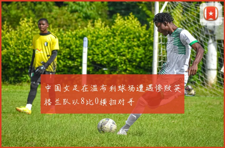 中国女足在温布利球场遭遇惨败英格兰队以8比0横扫对手