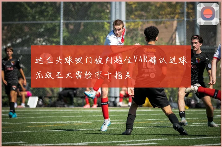 达兰头球破门被判越位VAR确认进球无效王大雷险守十指关