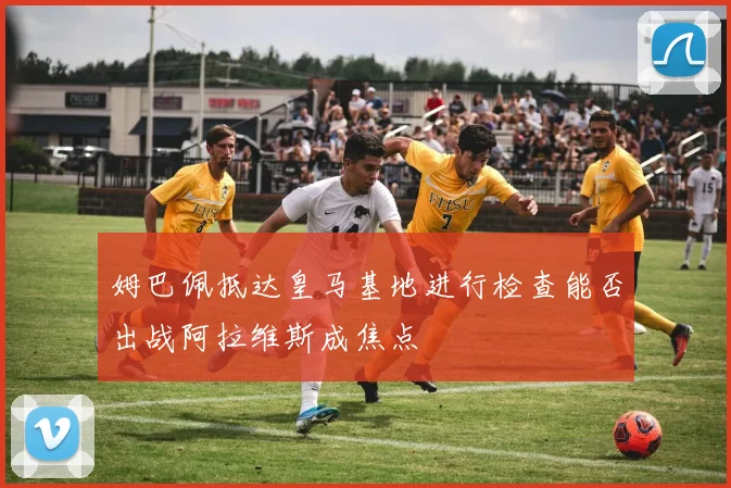 姆巴佩抵达皇马基地进行检查能否出战阿拉维斯成焦点
