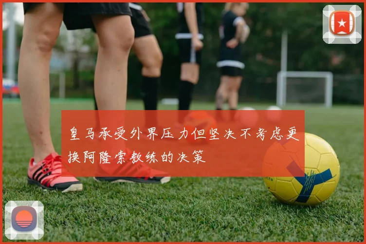皇马承受外界压力但坚决不考虑更换阿隆索教练的决策