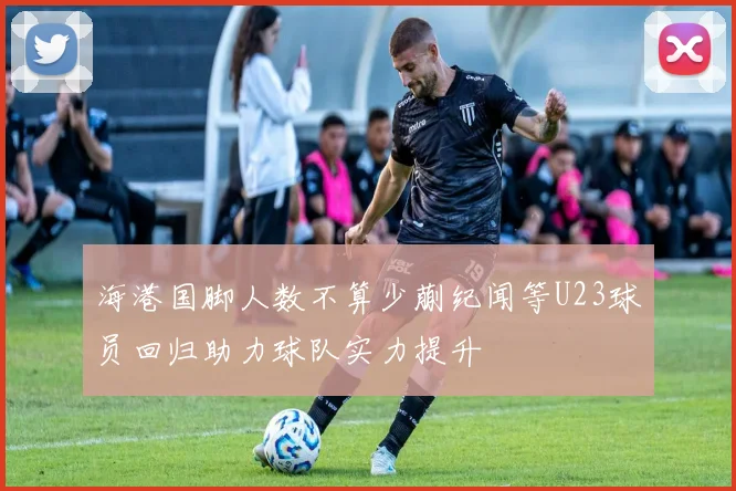 海港国脚人数不算少蒯纪闻等U23球员回归助力球队实力提升