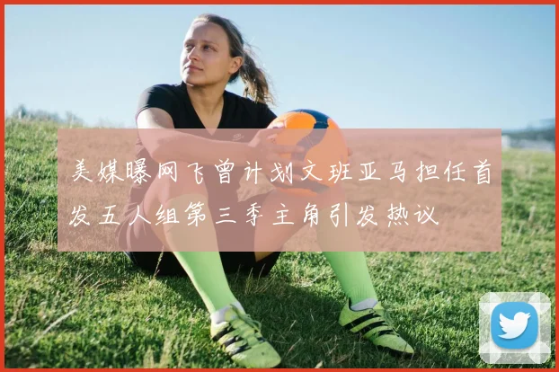 美媒曝网飞曾计划文班亚马担任首发五人组第三季主角引发热议